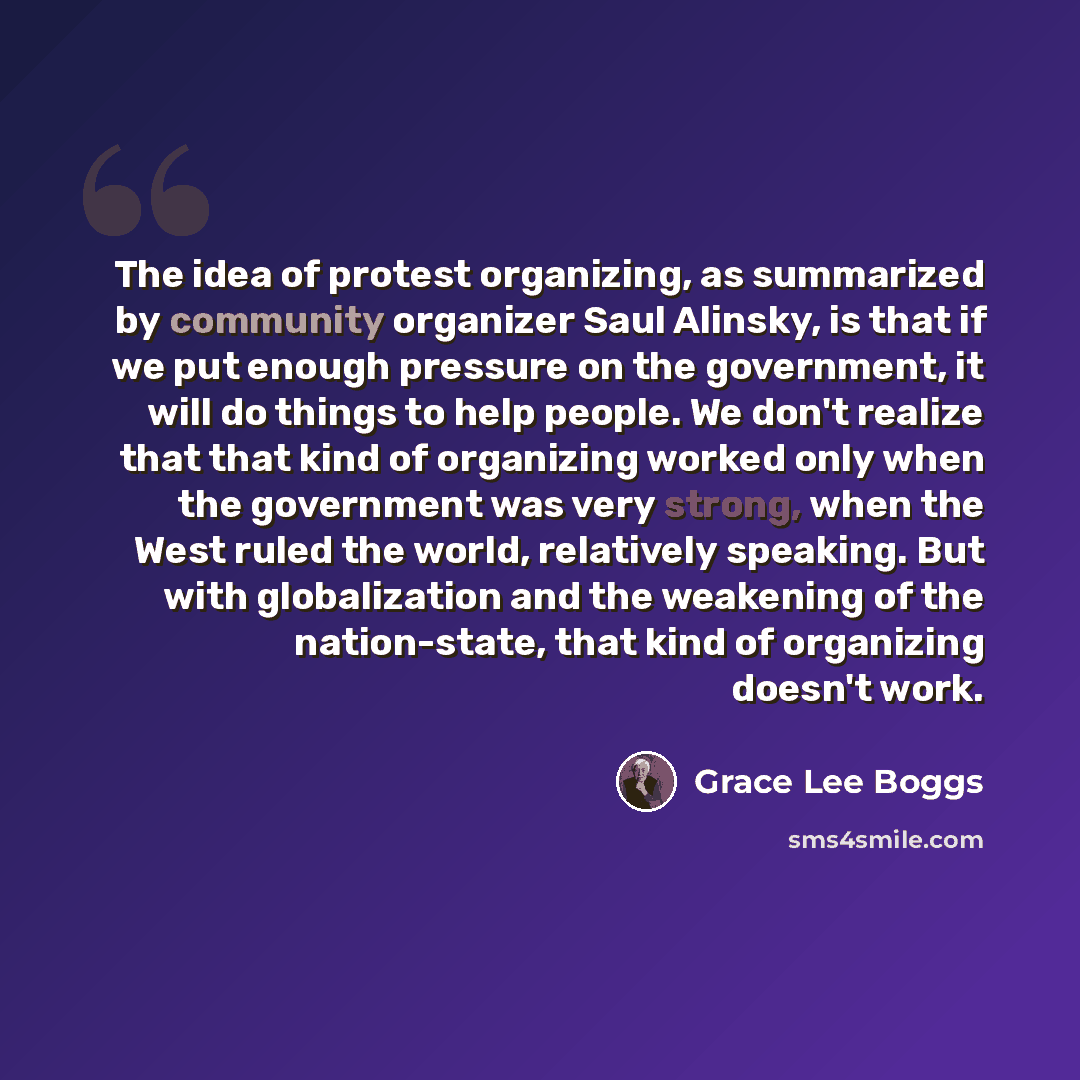 “The idea of protest organizing, as summarized by community organizer Saul Alinsky, is that if we put enough pressure on the government, it will do things to help people. We don't realize that that kind of organizing worked only when the government was very strong, when the West ruled the world…” quote by Grace Lee Boggs