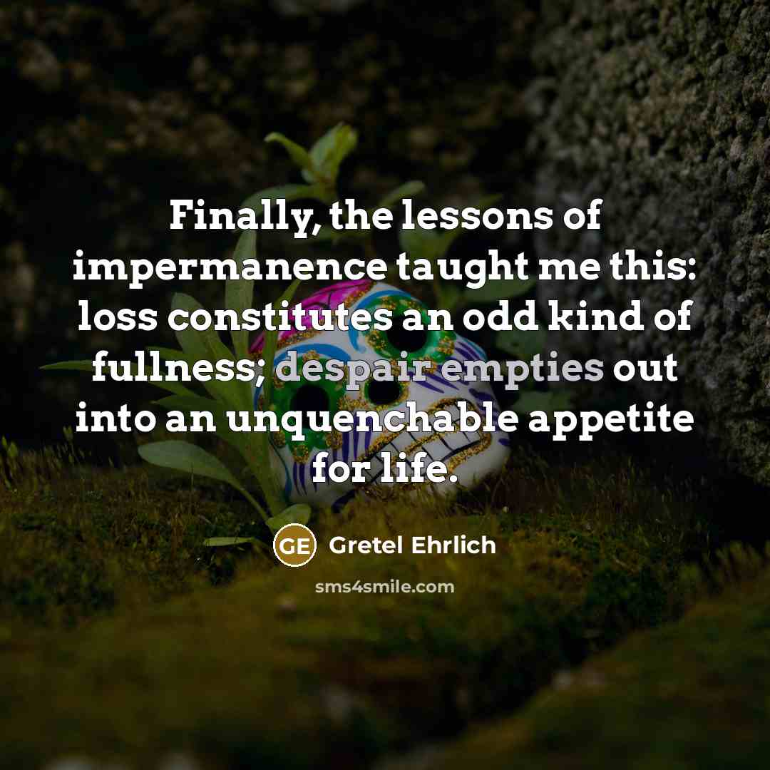 “Finally, the lessons of impermanence taught me this: loss constitutes an odd kind of fullness; despair empties out into an unquenchable appetite for life.” quote by Gretel Ehrlich