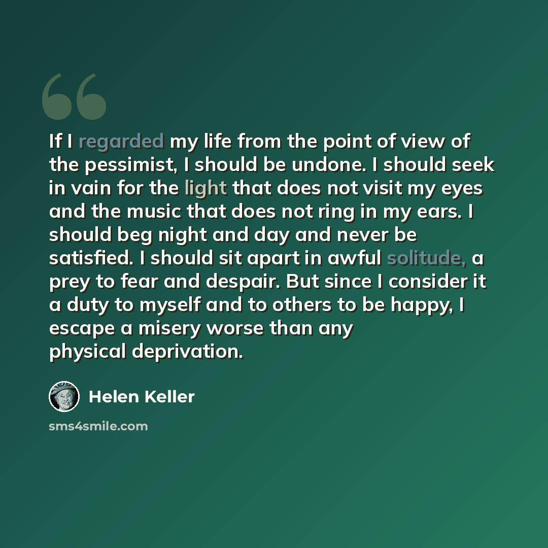 “If I regarded my life from the point of view of the pessimist, I should be undone. I should seek in vain for the light that does not visit my eyes and the music that does not ring in my ears. I should beg night and day and never be satisfied. I should sit apart in awful solitude, a prey to fear…” quote by Helen Keller