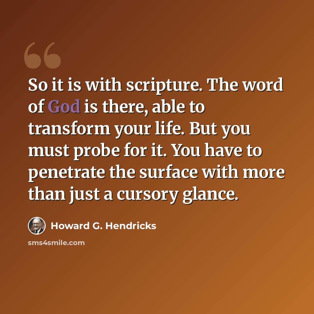 “So it is with scripture. The word of God is there, able to transform your life. But you must probe for it. You have to penetrate the surface with more than just a cursory glance.” quote by Howard G. Hendricks