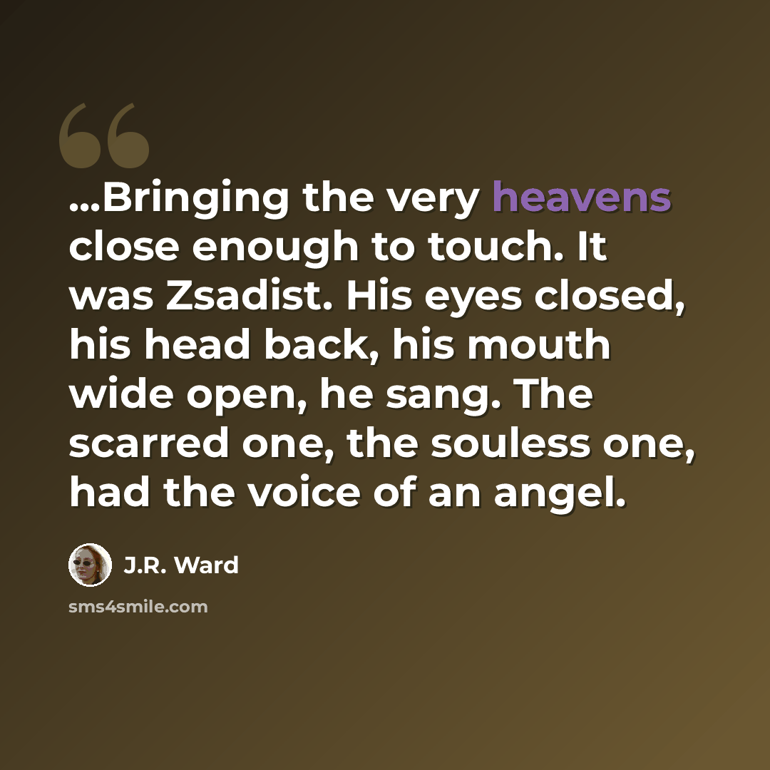 “...Bringing the very heavens close enough to touch. It was Zsadist. His eyes closed, his head back, his mouth wide open, he sang. The scarred one, the souless one, had the voice of an angel.” quote by J.R. Ward