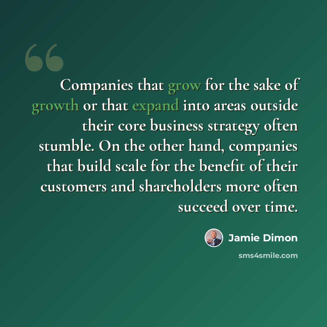 “Companies that grow for the sake of growth or that expand into areas outside their core business strategy often stumble. On the other hand, companies that build scale for the benefit of their customers and shareholders more often succeed over time.” quote by Jamie Dimon
