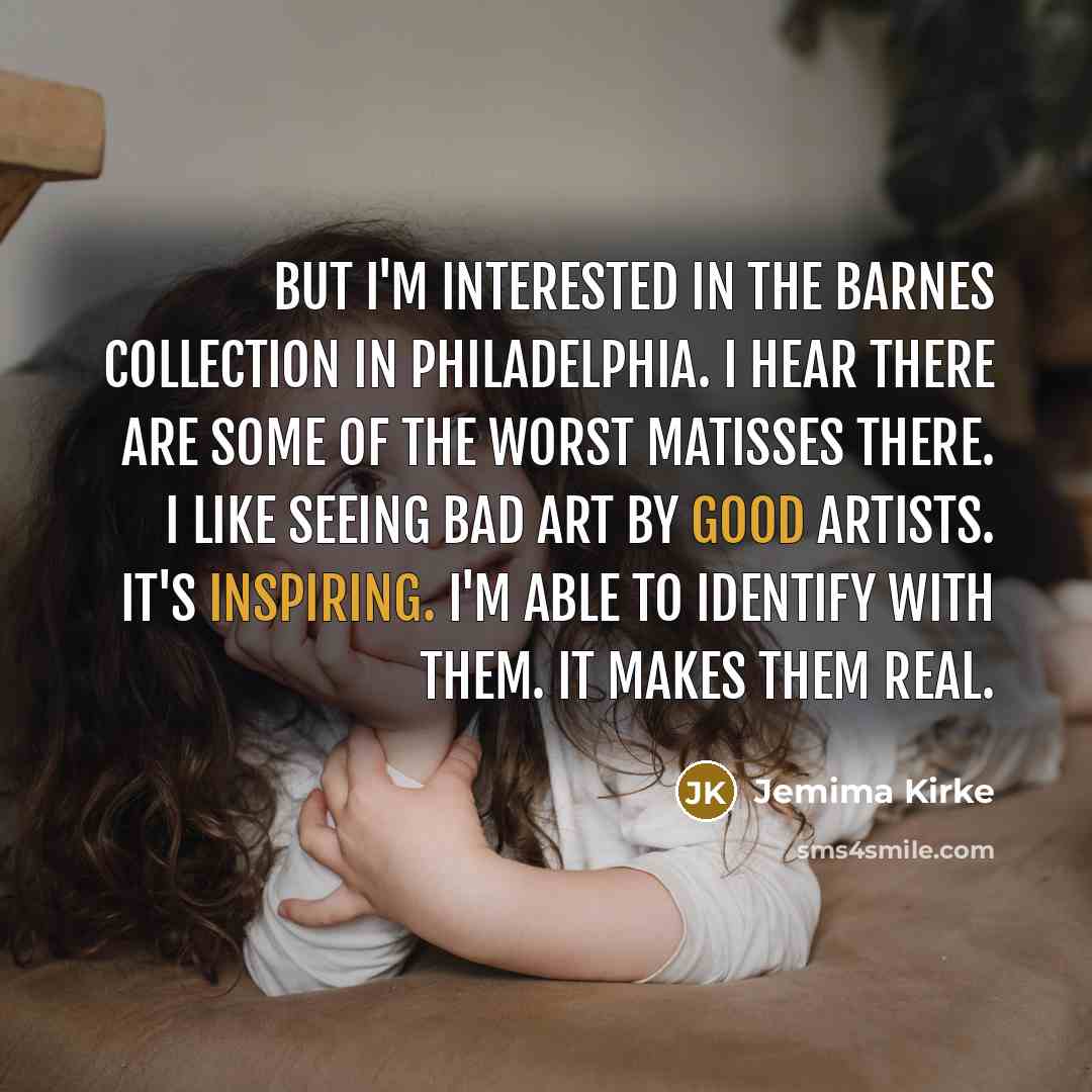 “But I'm interested in the Barnes Collection in Philadelphia. I hear there are some of the worst Matisses there. I like seeing bad art by good artists. It's inspiring. I'm able to identify with them. It makes them real.” quote by Jemima Kirke