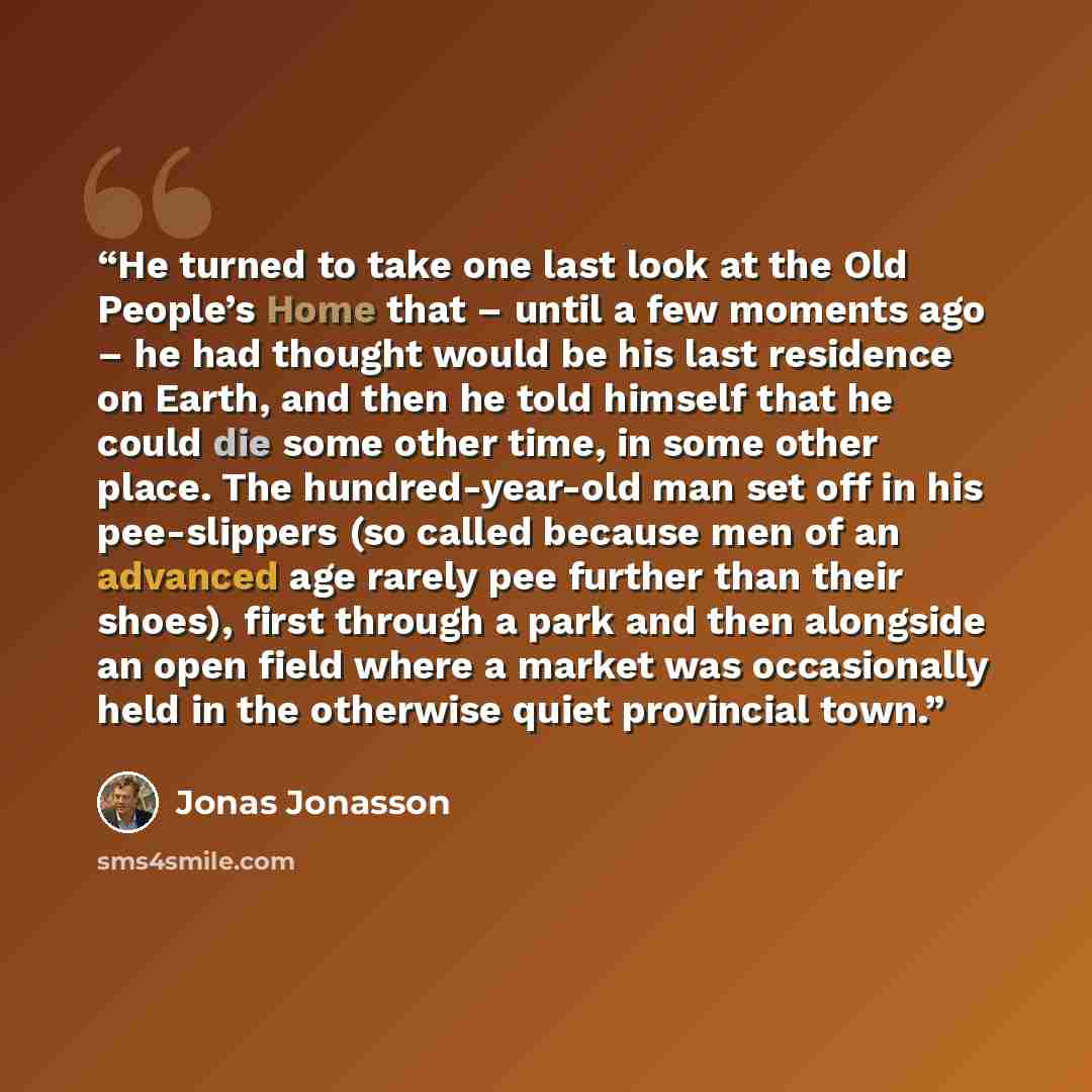 “He turned to take one last look at the Old People’s Home that – until a few moments ago – he had thought would be his last residence on Earth, and then he told himself that he could die some other time, in some other place. The hundred-year-old man set off in his pee-slippers (so called because…” quote by Jonas Jonasson