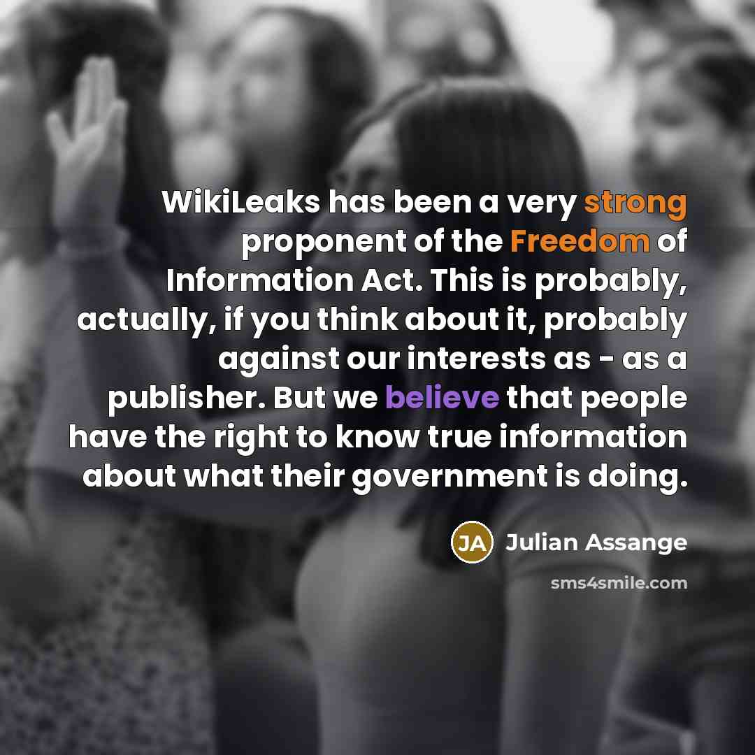 “WikiLeaks has been a very strong proponent of the Freedom of Information Act. This is probably, actually, if you think about it, probably against our interests as - as a publisher. But we believe that people have the right to know true information about what their government is doing.” quote by Julian Assange