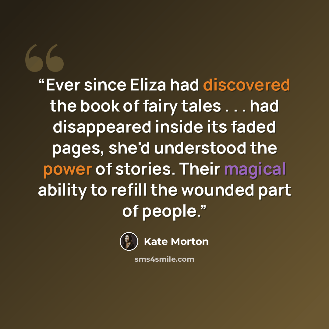 “Ever since Eliza had discovered the book of fairy tales . . . had disappeared inside its faded pages, she'd understood the power of stories. Their magical ability to refill the wounded part of people.” quote by Kate Morton