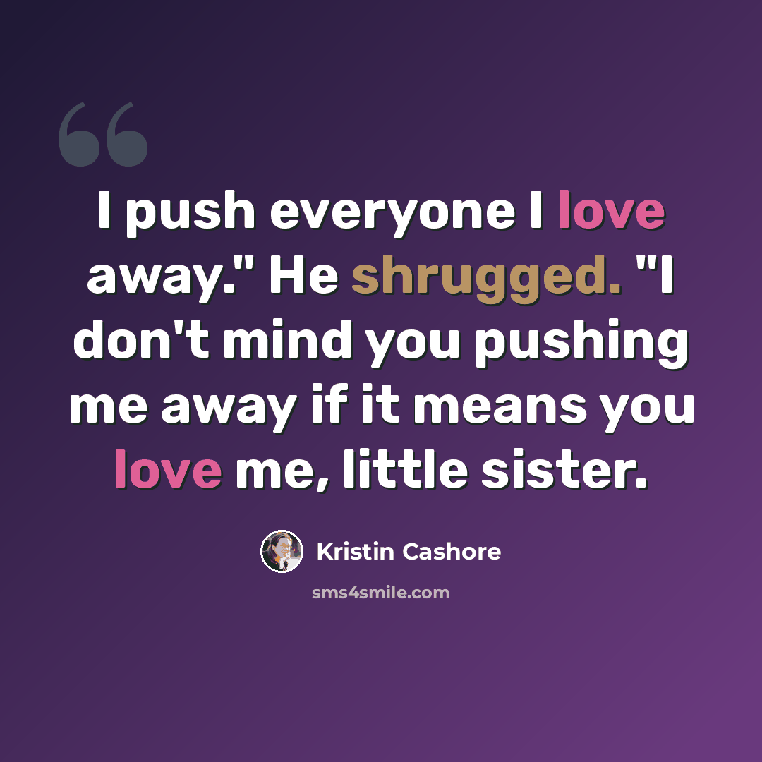 “I push everyone I love away." He shrugged. "I don't mind you pushing me away if it means you love me, little sister.” quote by Kristin Cashore