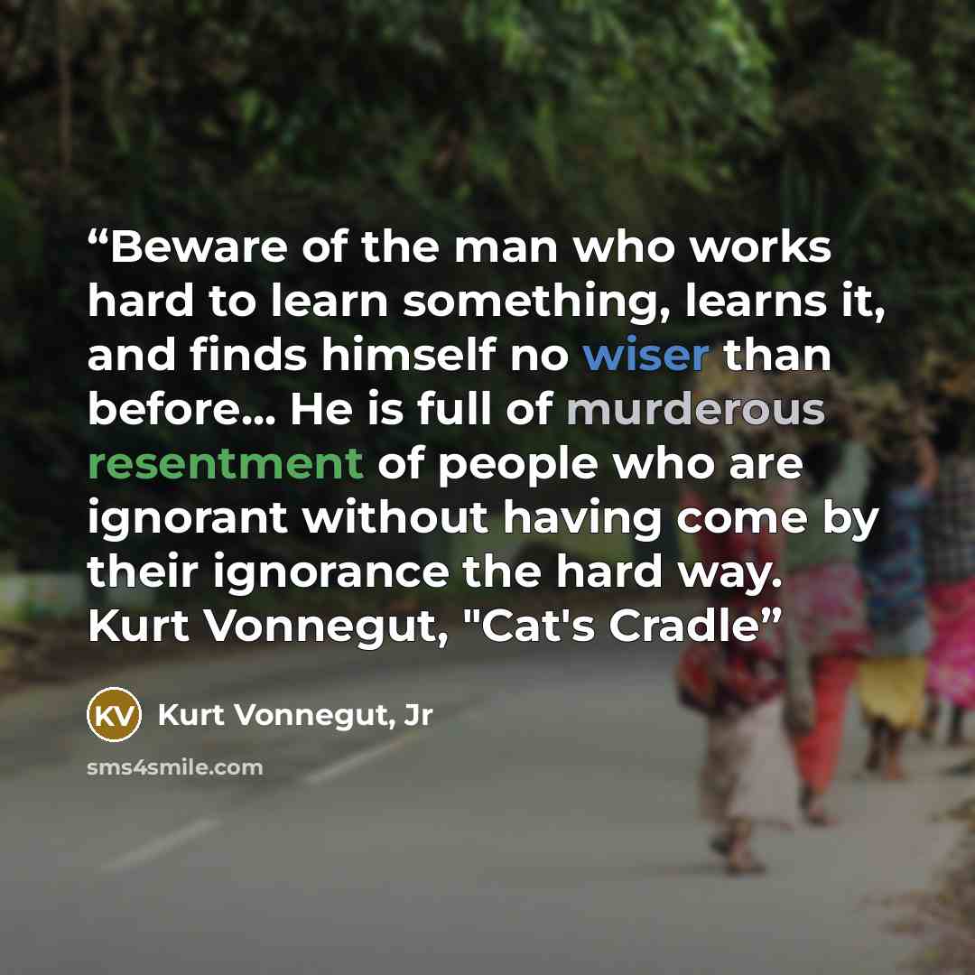 “Beware of the man who works hard to learn something, learns it, and finds himself no wiser than before... He is full of murderous resentment of people who are ignorant without having come by their ignorance the hard way. Kurt Vonnegut, "Cat's Cradle” quote by Kurt Vonnegut, Jr