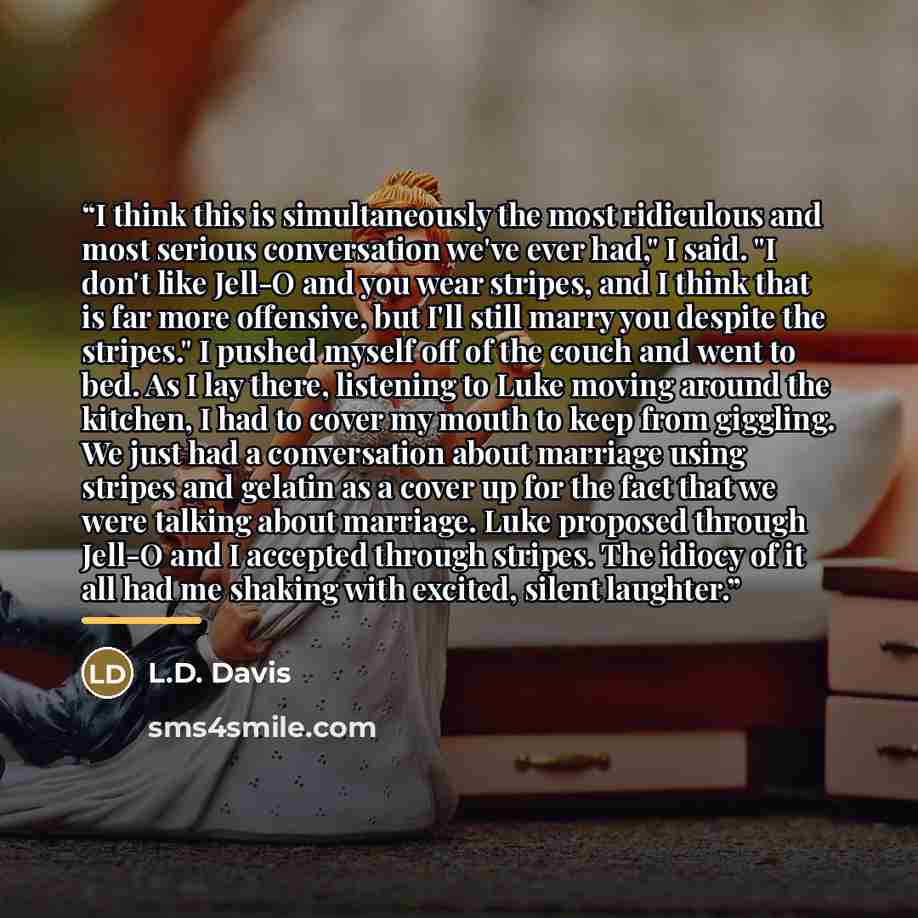 “I think this is simultaneously the most ridiculous and most serious conversation we've ever had," I said. "I don't like Jell-O and you wear stripes, and I think that is far more offensive, but I'll still marry you despite the stripes." I pushed myself off of the couch and went to bed. As I lay…” quote by L.D. Davis