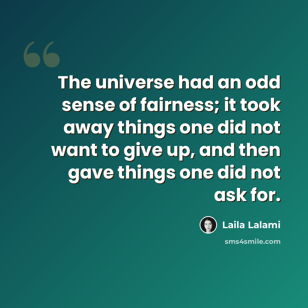 “The universe had an odd sense of fairness; it took away things one did not want to give up, and then gave things one did not ask for.” quote by Laila Lalami