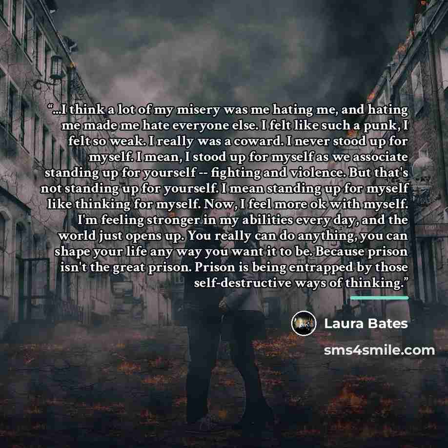 “...I think a lot of my misery was me hating me, and hating me made me hate everyone else. I felt like such a punk, I felt so weak. I really was a coward. I never stood up for myself. I mean, I stood up for myself as we associate standing up for yourself -- fighting and violence. But that's not…” quote by Laura Bates