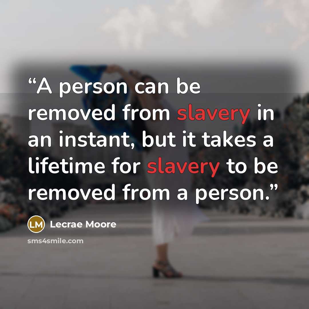 “A person can be removed from slavery in an instant, but it takes a lifetime for slavery to be removed from a person.” quote by Lecrae Moore