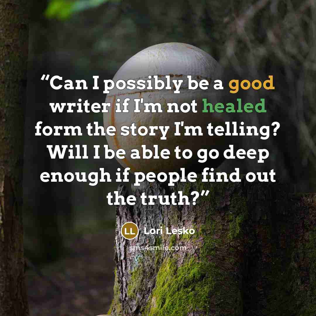“Can I possibly be a good writer if I'm not healed form the story I'm telling? Will I be able to go deep enough if people find out the truth?” quote by Lori Lesko