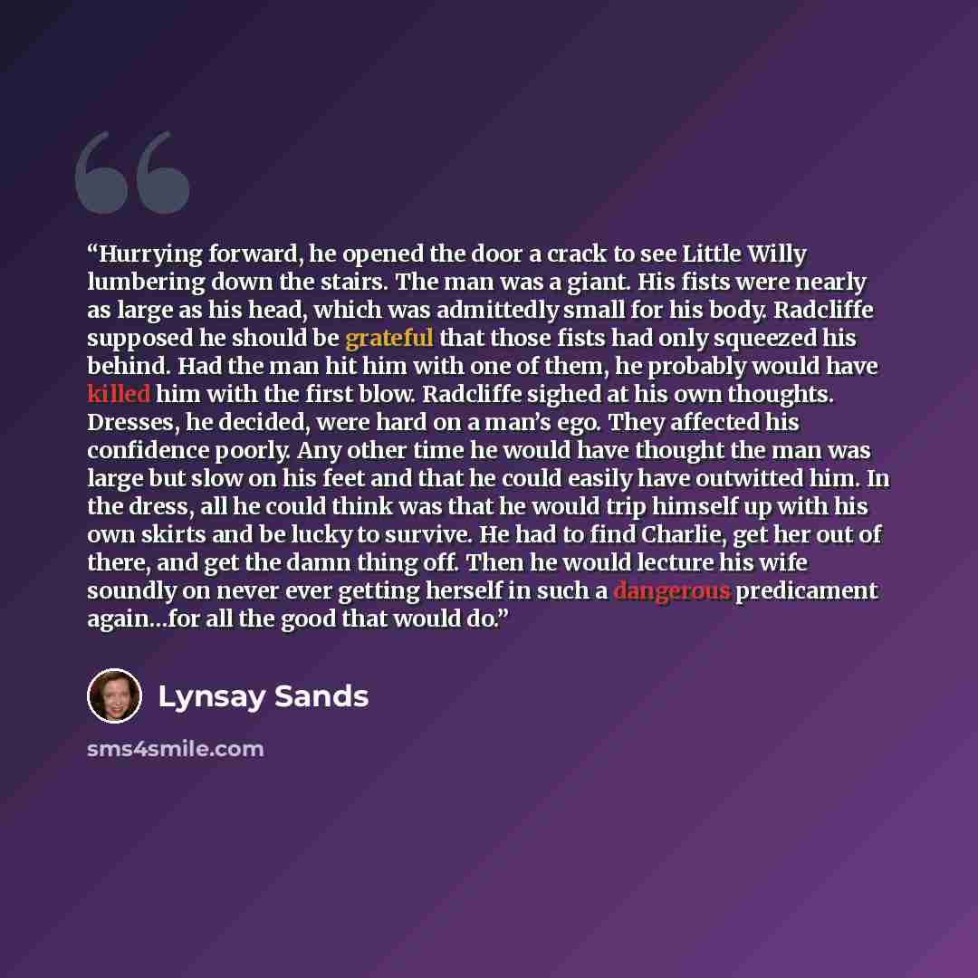 “Hurrying forward, he opened the door a crack to see Little Willy lumbering down the stairs. The man was a giant. His fists were nearly as large as his head, which was admittedly small for his body. Radcliffe supposed he should be grateful that those fists had only squeezed his behind. Had the man…” quote by Lynsay Sands