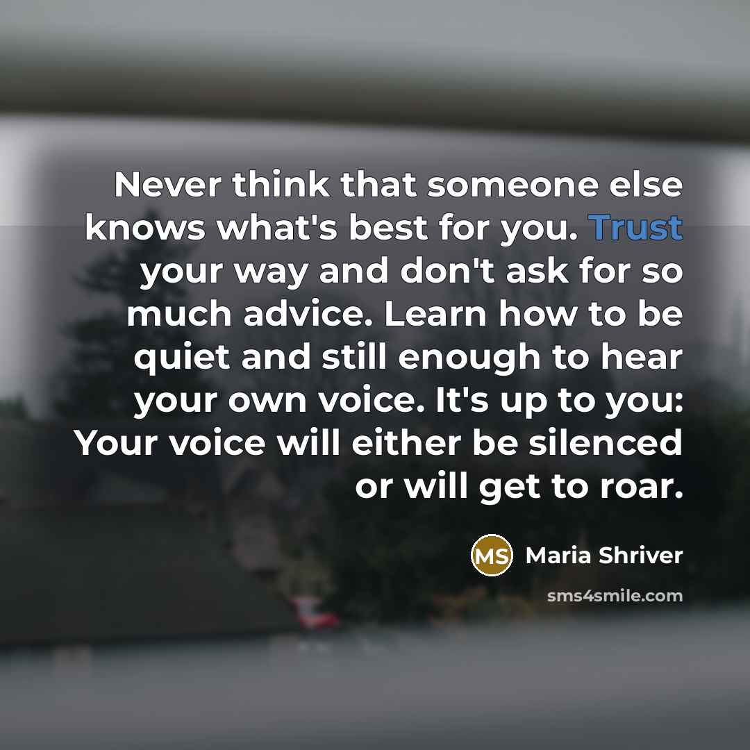 “Never think that someone else knows what's best for you. Trust your way and don't ask for so much advice. Learn how to be quiet and still enough to hear your own voice. It's up to you: Your voice will either be silenced or will get to roar.” quote by Maria Shriver