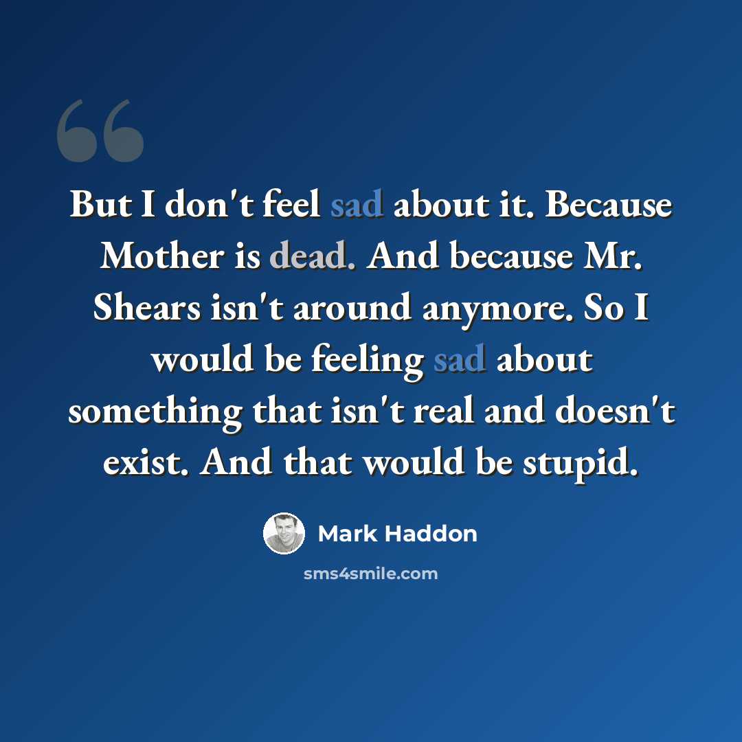 “But I don't feel sad about it. Because Mother is dead. And because Mr. Shears isn't around anymore. So I would be feeling sad about something that isn't real and doesn't exist. And that would be stupid.” quote by Mark Haddon