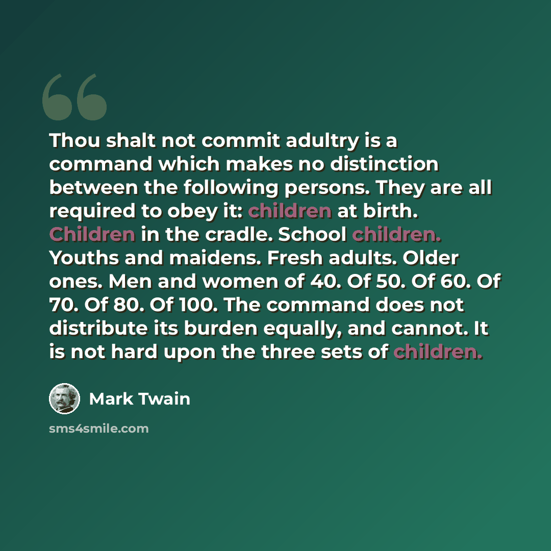 “Thou shalt not commit adultry is a command which makes no distinction between the following persons. They are all required to obey it: children at birth. Children in the cradle. School children. Youths and maidens. Fresh adults. Older ones. Men and women of 40. Of 50. Of 60. Of 70. Of 80. Of 100…” quote by Mark Twain