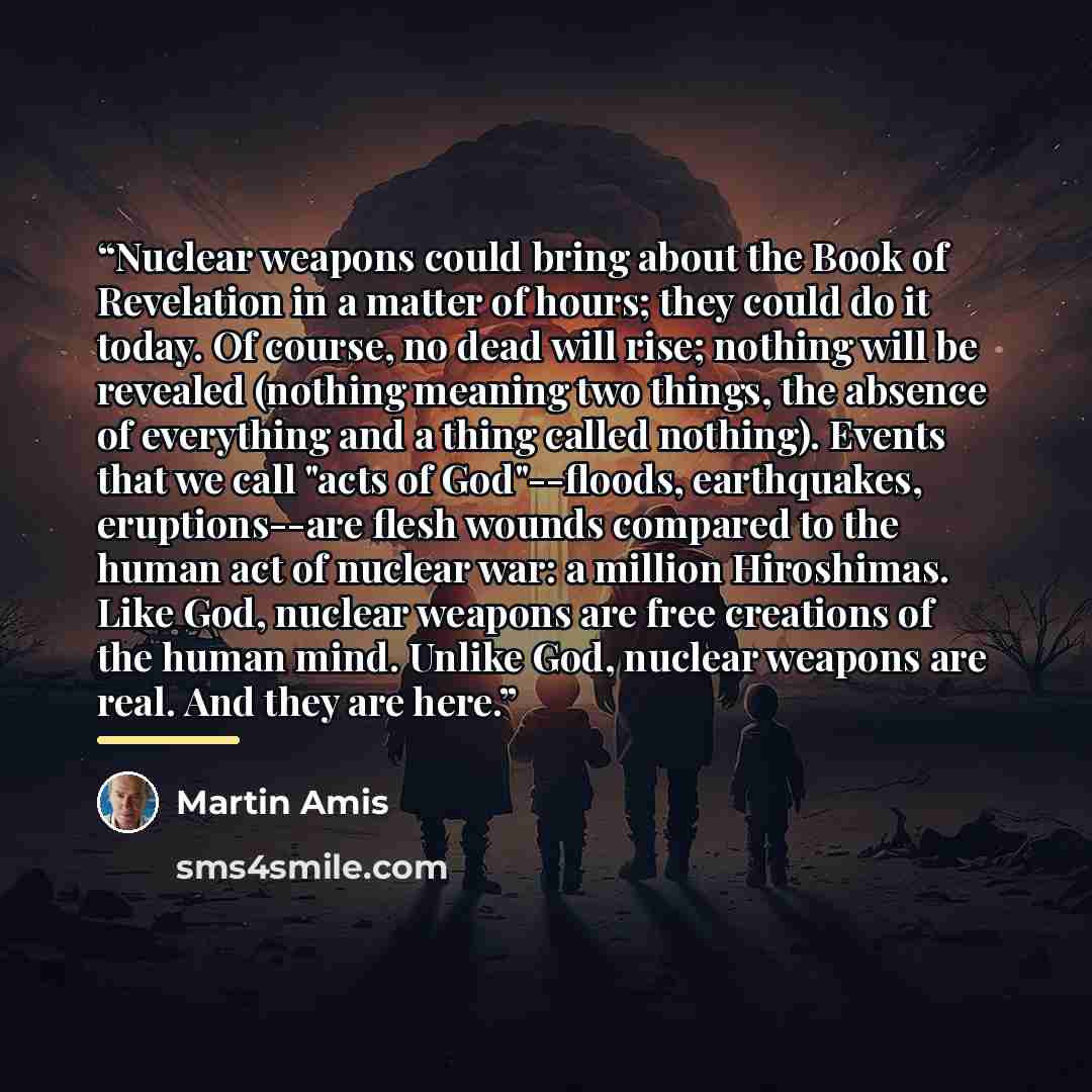 “Nuclear weapons could bring about the Book of Revelation in a matter of hours; they could do it today. Of course, no dead will rise; nothing will be revealed (nothing meaning two things, the absence of everything and a thing called nothing). Events that we call "acts of God"--floods, earthquakes…” quote by Martin Amis