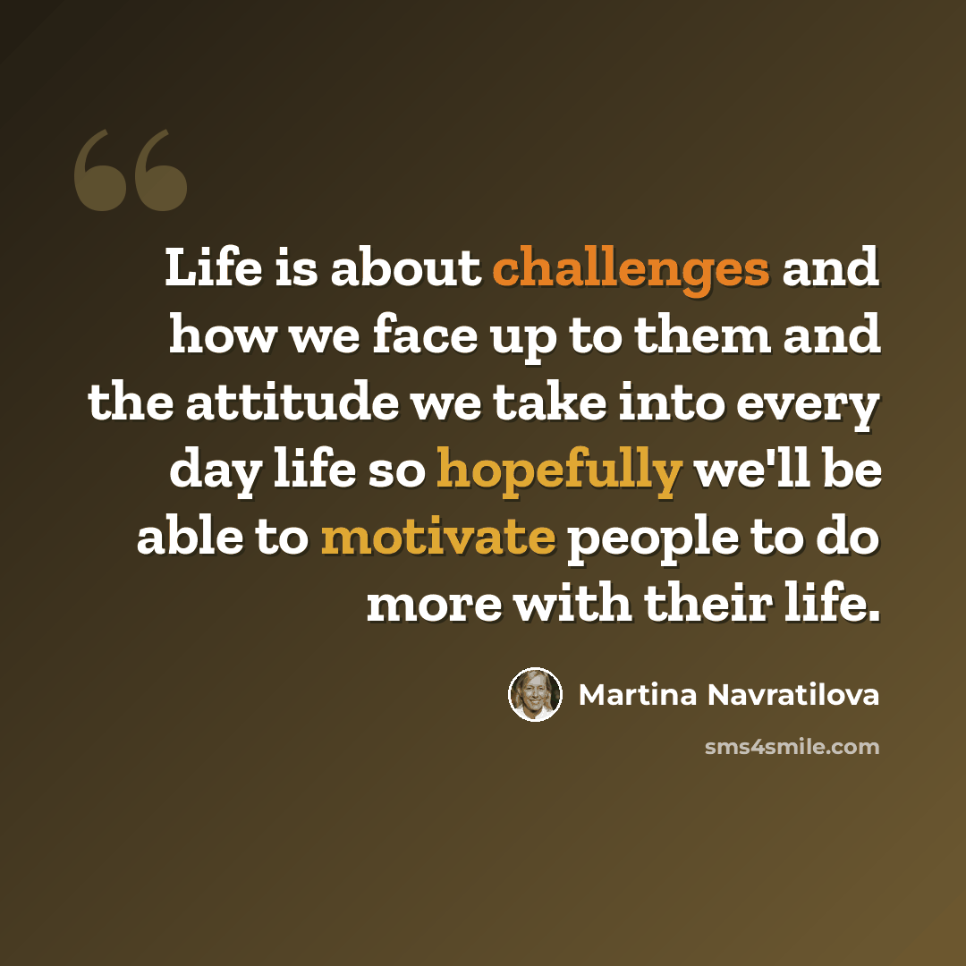 “Life is about challenges and how we face up to them and the attitude we take into every day life so hopefully we'll be able to motivate people to do more with their life.” quote by Martina Navratilova