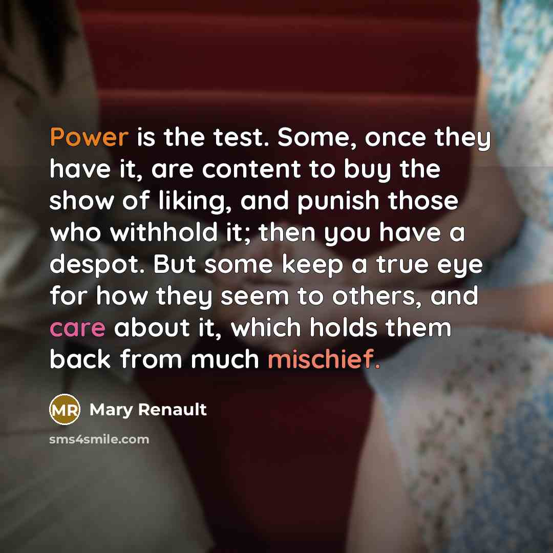 “Power is the test. Some, once they have it, are content to buy the show of liking, and punish those who withhold it; then you have a despot. But some keep a true eye for how they seem to others, and care about it, which holds them back from much mischief.” quote by Mary Renault