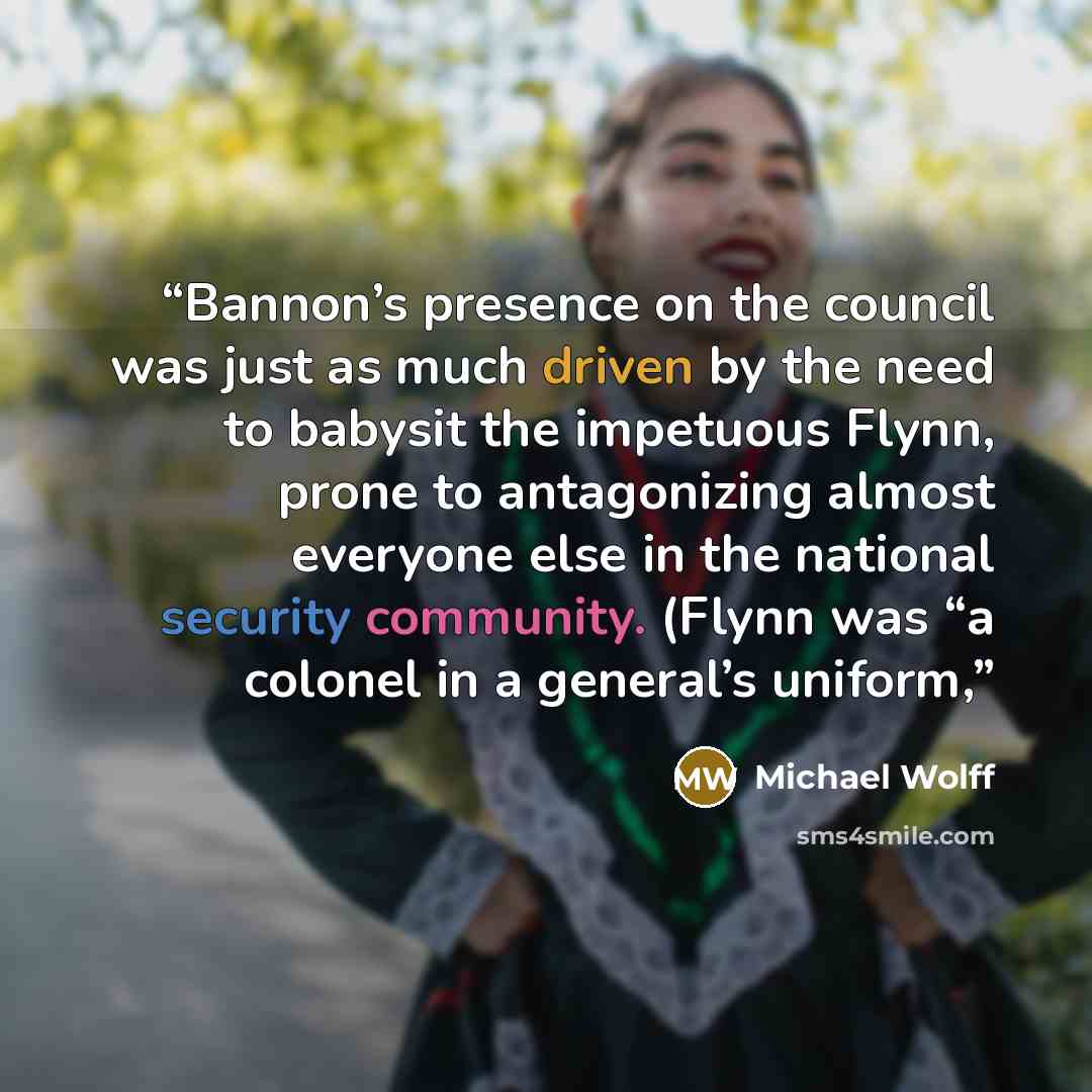 “Bannon’s presence on the council was just as much driven by the need to babysit the impetuous Flynn, prone to antagonizing almost everyone else in the national security community. (Flynn was “a colonel in a general’s uniform,” quote by Michael Wolff