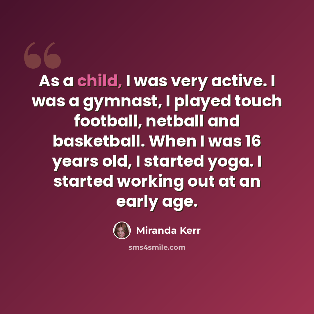 “As a child, I was very active. I was a gymnast, I played touch football, netball and basketball. When I was 16 years old, I started yoga. I started working out at an early age.” quote by Miranda Kerr