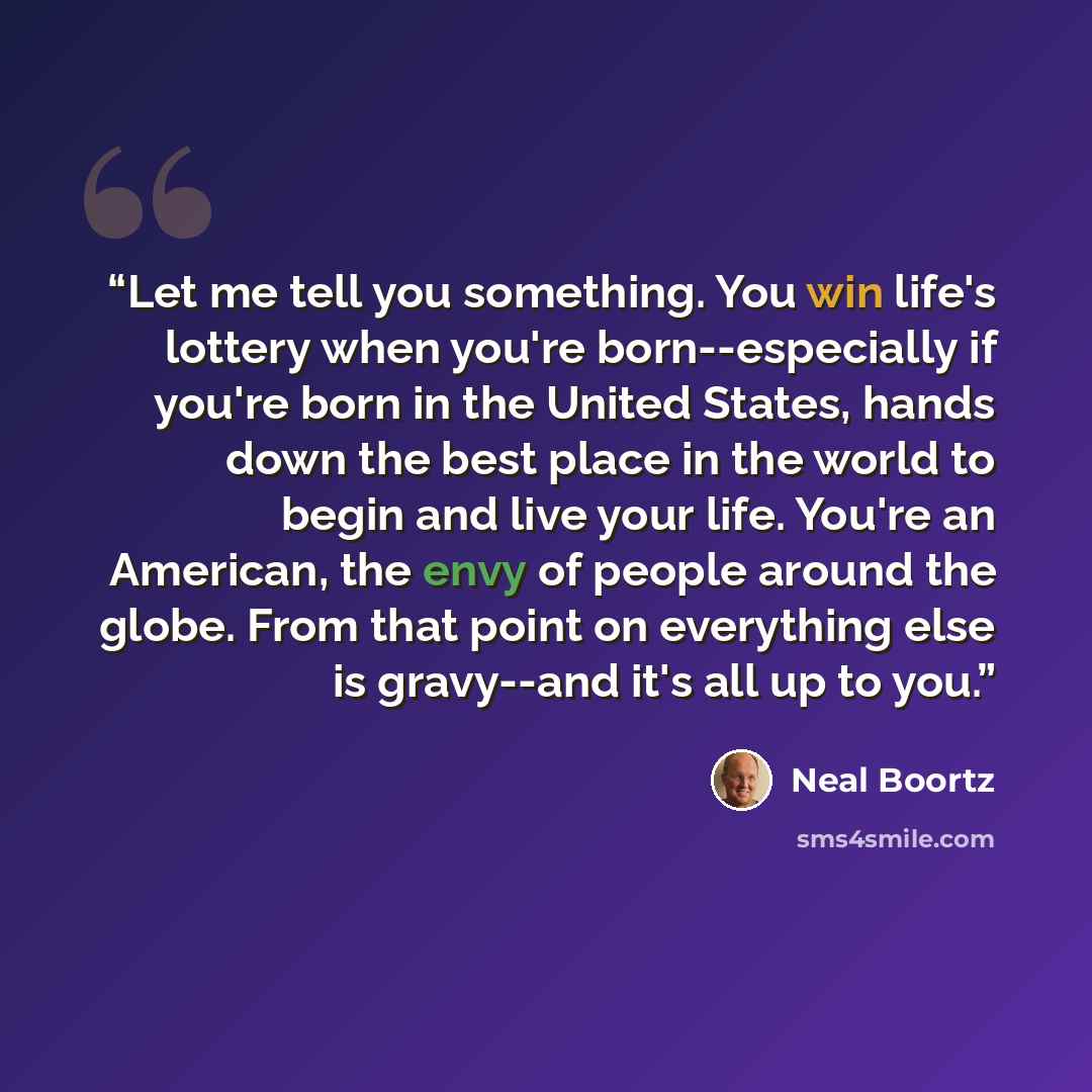 “Let me tell you something. You win life's lottery when you're born--especially if you're born in the United States, hands down the best place in the world to begin and live your life. You're an American, the envy of people around the globe. From that point on everything else is gravy--and it's all…” quote by Neal Boortz