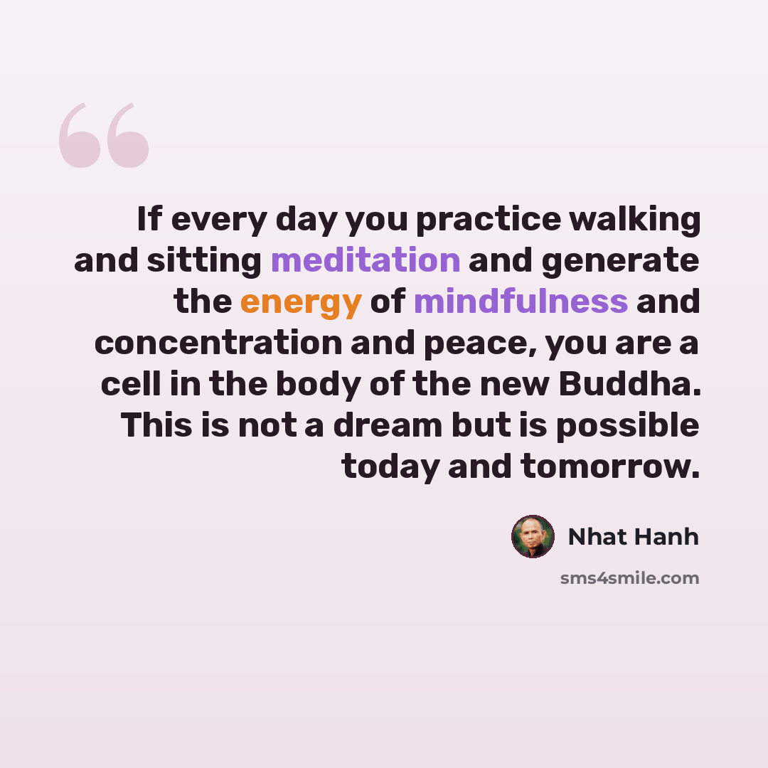 “If every day you practice walking and sitting meditation and generate the energy of mindfulness and concentration and peace, you are a cell in the body of the new Buddha. This is not a dream but is possible today and tomorrow.” quote by Nhat Hanh