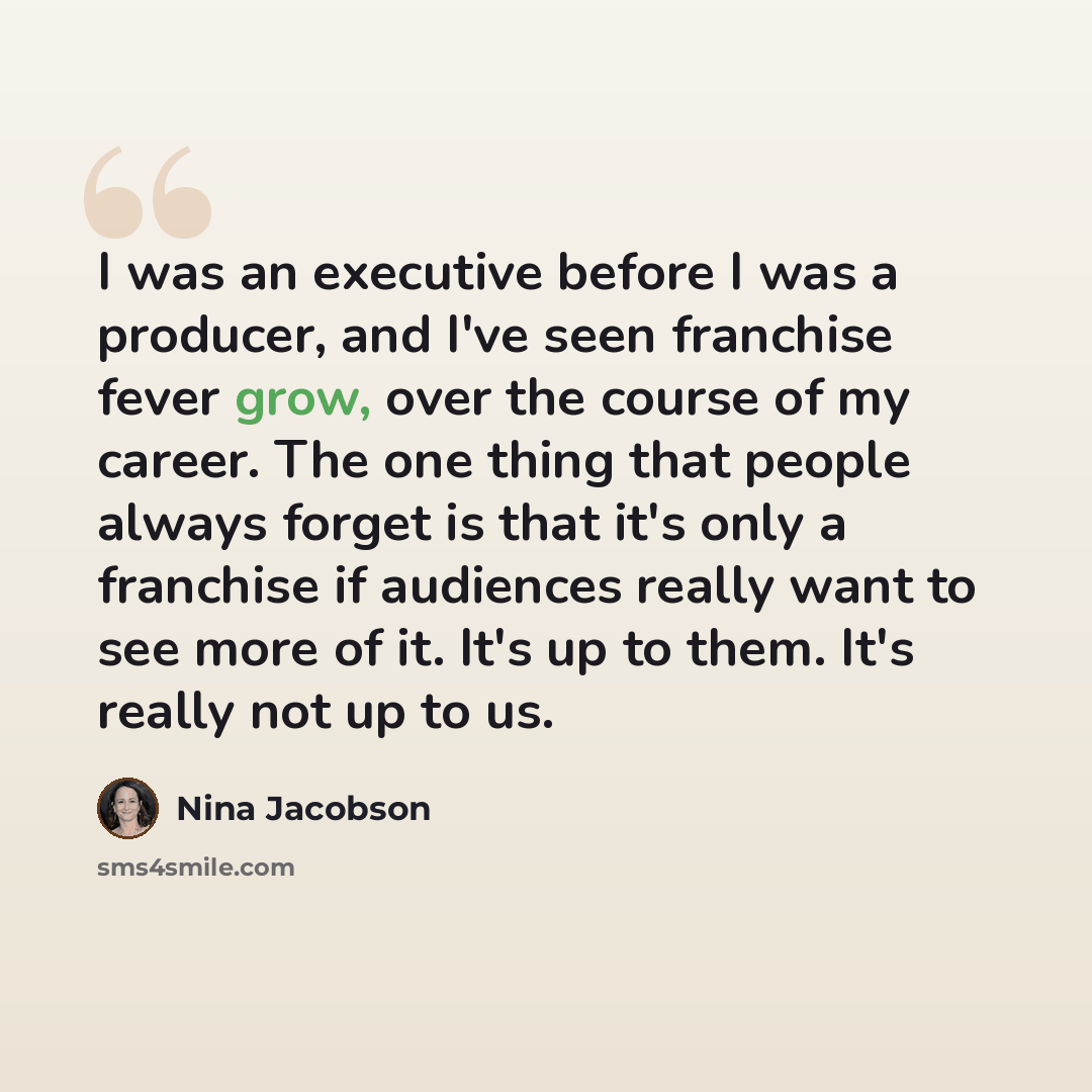 “I was an executive before I was a producer, and I've seen franchise fever grow, over the course of my career. The one thing that people always forget is that it's only a franchise if audiences really want to see more of it. It's up to them. It's really not up to us.” quote by Nina Jacobson