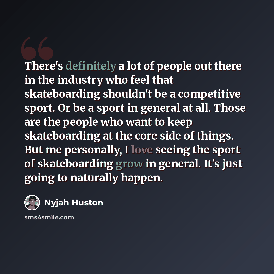 “There's definitely a lot of people out there in the industry who feel that skateboarding shouldn't be a competitive sport. Or be a sport in general at all. Those are the people who want to keep skateboarding at the core side of things. But me personally, I love seeing the sport of skateboarding…” quote by Nyjah Huston