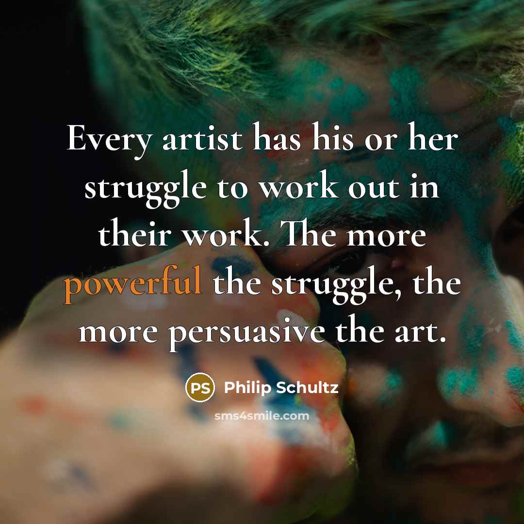 “Every artist has his or her struggle to work out in their work. The more powerful the struggle, the more persuasive the art.” quote by Philip Schultz