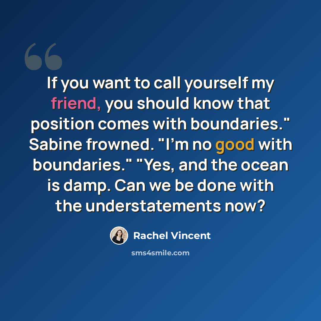 “If you want to call yourself my friend, you should know that position comes with boundaries." Sabine frowned. "I'm no good with boundaries." "Yes, and the ocean is damp. Can we be done with the understatements now?” quote by Rachel Vincent