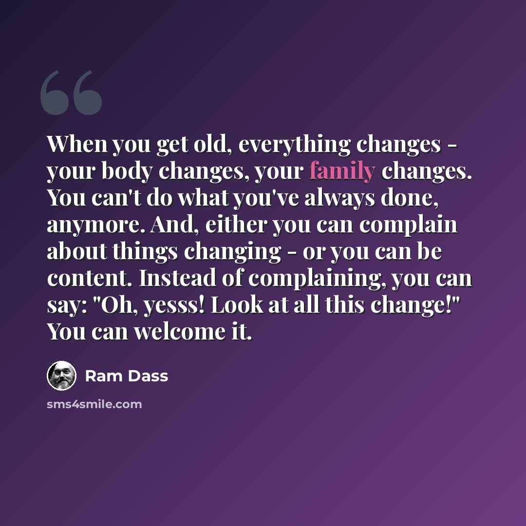 “When you get old, everything changes - your body changes, your family changes. You can't do what you've always done, anymore. And, either you can complain about things changing - or you can be content. Instead of complaining, you can say: "Oh, yesss! Look at all this change!" You can welcome it.” quote by Ram Dass