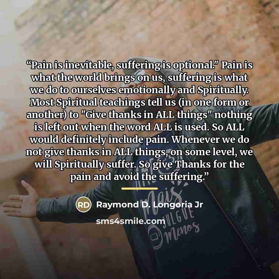 “Pain is inevitable, suffering is optional." Pain is what the world brings on us, suffering is what we do to ourselves emotionally and Spiritually. Most Spiritual teachings tell us (in one form or another) to "Give thanks in ALL things" nothing is left out when the word ALL is used. So ALL would…” quote by Raymond D. Longoria Jr
