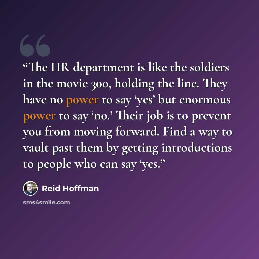 “The HR department is like the soldiers in the movie 300, holding the line. They have no power to say ‘yes’ but enormous power to say ‘no.’ Their job is to prevent you from moving forward. Find a way to vault past them by getting introductions to people who can say ‘yes.” quote by Reid Hoffman