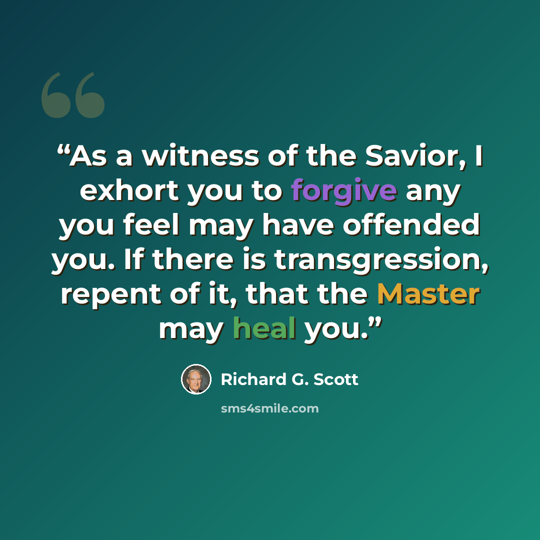 “As a witness of the Savior, I exhort you to forgive any you feel may have offended you. If there is transgression, repent of it, that the Master may heal you.” quote by Richard G. Scott