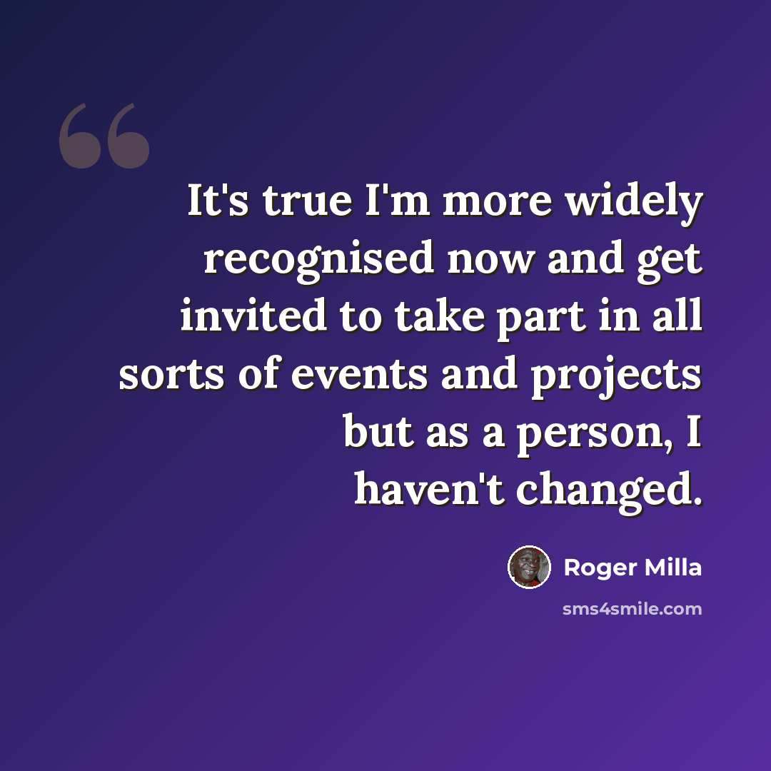 “It's true I'm more widely recognised now and get invited to take part in all sorts of events and projects but as a person, I haven't changed.” quote by Roger Milla