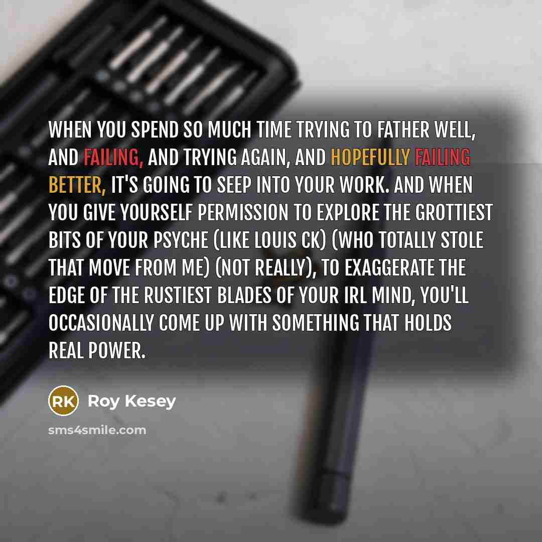 “When you spend so much time trying to father well, and failing, and trying again, and hopefully failing better, it's going to seep into your work. And when you give yourself permission to explore the grottiest bits of your psyche (like Louis CK) (who totally stole that move from me) (not really)…” quote by Roy Kesey