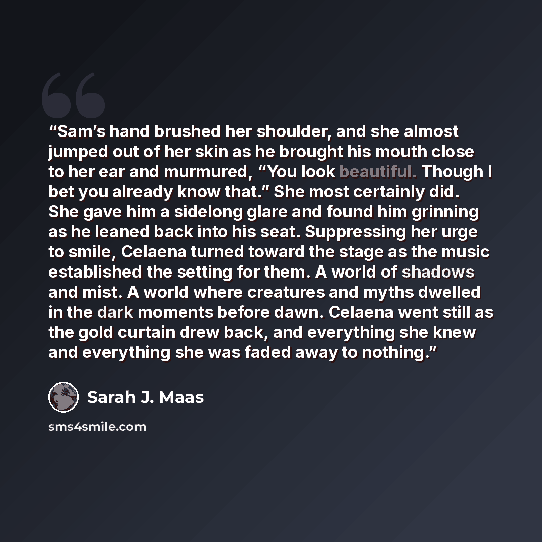 “Sam’s hand brushed her shoulder, and she almost jumped out of her skin as he brought his mouth close to her ear and murmured, “You look beautiful. Though I bet you already know that.” She most certainly did. She gave him a sidelong glare and found him grinning as he leaned back into his seat…” quote by Sarah J. Maas