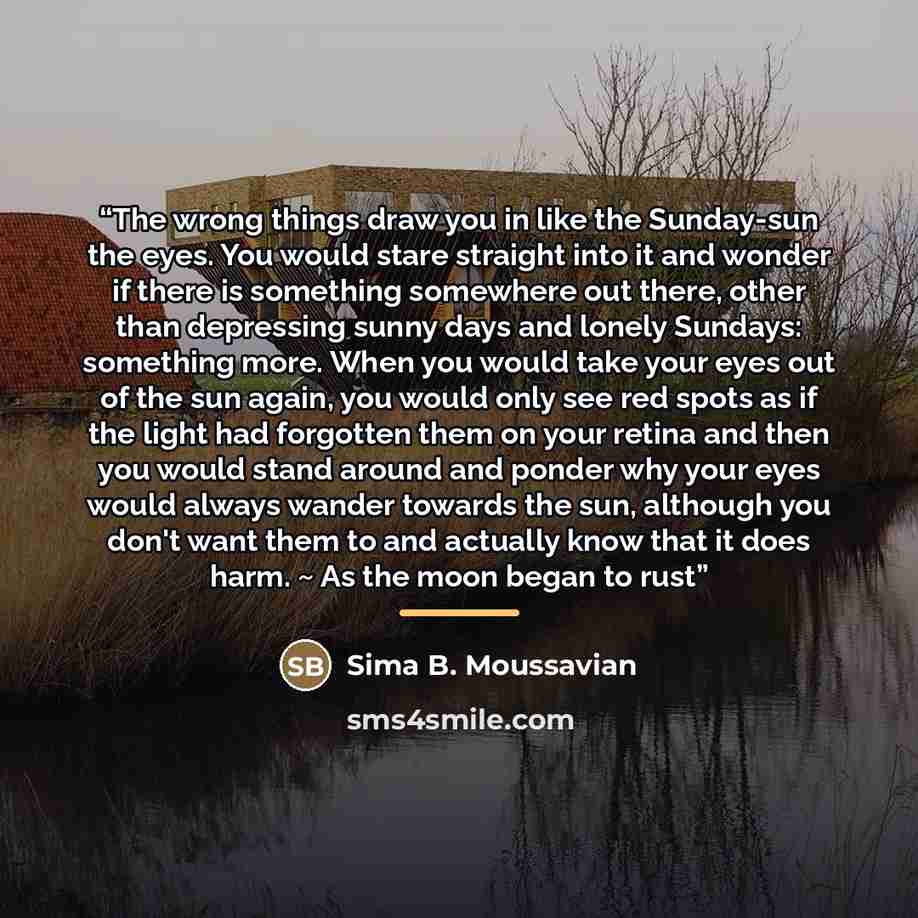 “The wrong things draw you in like the Sunday-sun the eyes. You would stare straight into it and wonder if there is something somewhere out there, other than depressing sunny days and lonely Sundays: something more. When you would take your eyes out of the sun again, you would only see red spots as…” quote by Sima B. Moussavian