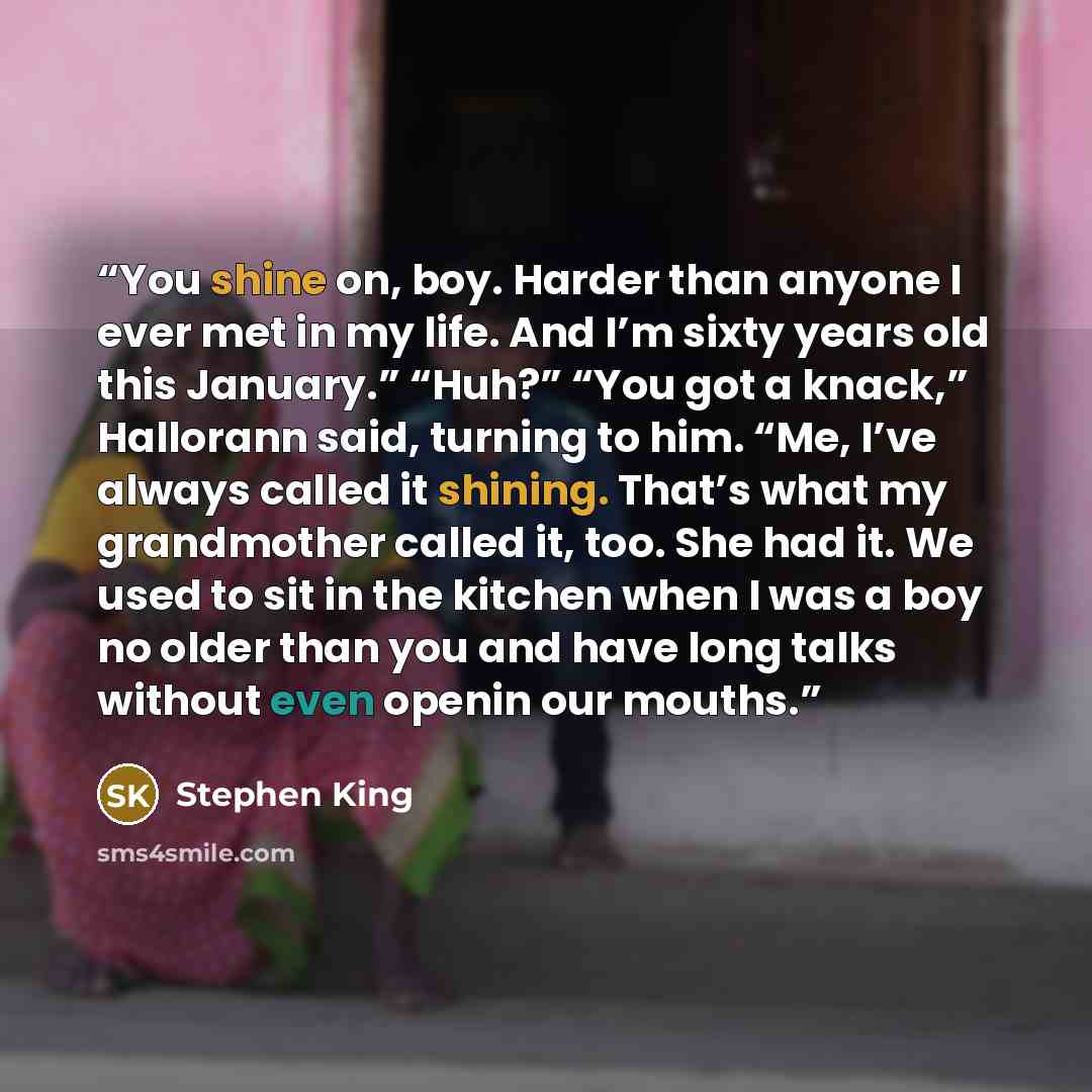 “You shine on, boy. Harder than anyone I ever met in my life. And I’m sixty years old this January.” “Huh?” “You got a knack,” Hallorann said, turning to him. “Me, I’ve always called it shining. That’s what my grandmother called it, too. She had it. We used to sit in the kitchen when I was a boy no…” quote by Stephen King