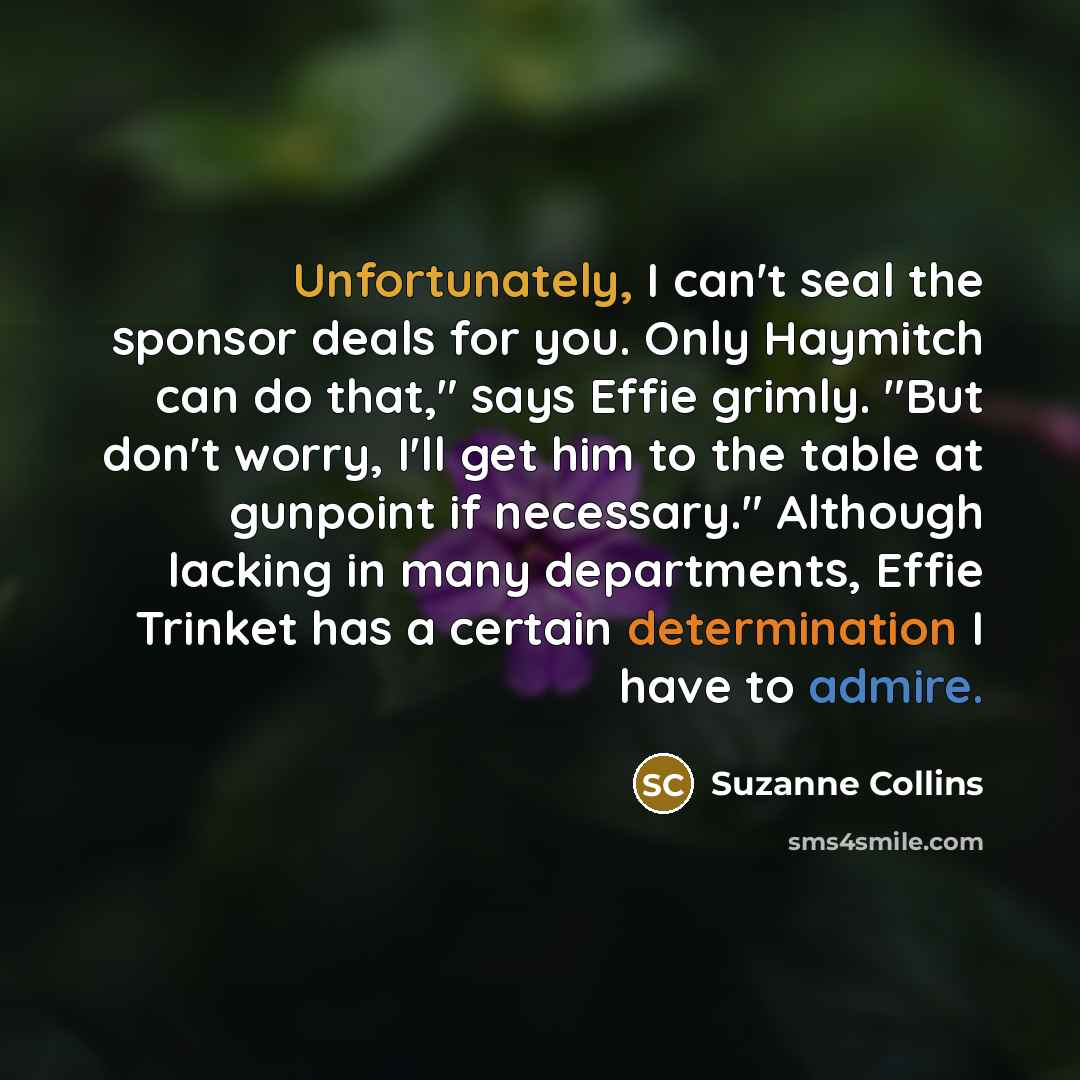 “Unfortunately, I can't seal the sponsor deals for you. Only Haymitch can do that," says Effie grimly. "But don't worry, I'll get him to the table at gunpoint if necessary." Although lacking in many departments, Effie Trinket has a certain determination I have to admire.” quote by Suzanne Collins