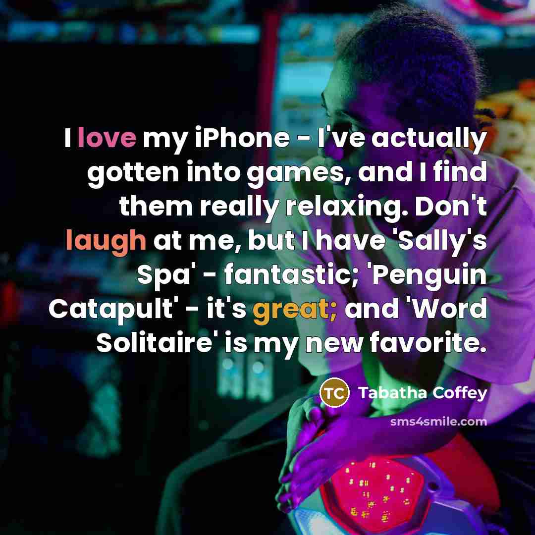 “I love my iPhone - I've actually gotten into games, and I find them really relaxing. Don't laugh at me, but I have 'Sally's Spa' - fantastic; 'Penguin Catapult' - it's great; and 'Word Solitaire' is my new favorite.” quote by Tabatha Coffey