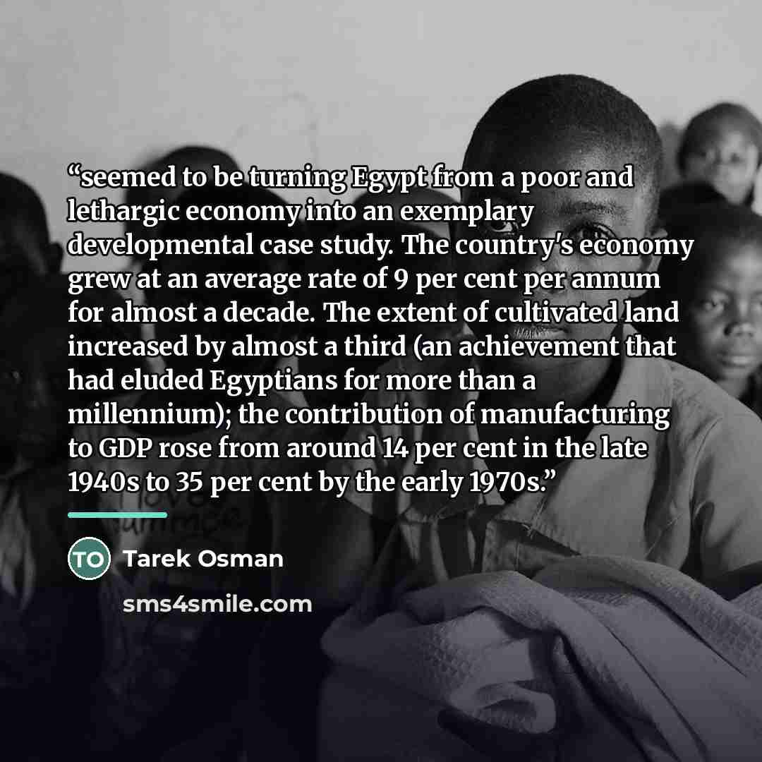 “seemed to be turning Egypt from a poor and lethargic economy into an exemplary developmental case study. The country's economy grew at an average rate of 9 per cent per annum for almost a decade. The extent of cultivated land increased by almost a third (an achievement that had eluded Egyptians…” quote by Tarek Osman