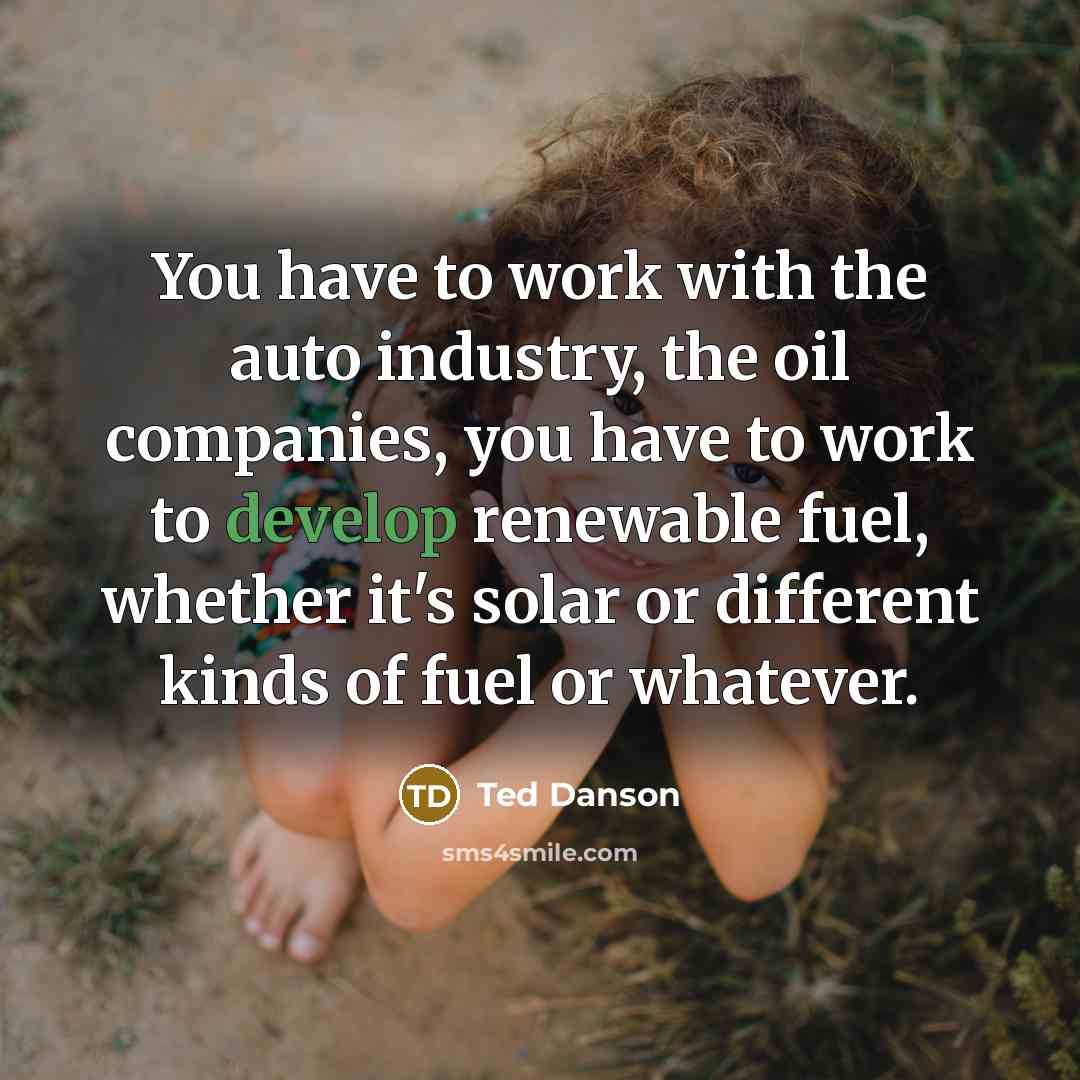 “You have to work with the auto industry, the oil companies, you have to work to develop renewable fuel, whether it's solar or different kinds of fuel or whatever.” quote by Ted Danson