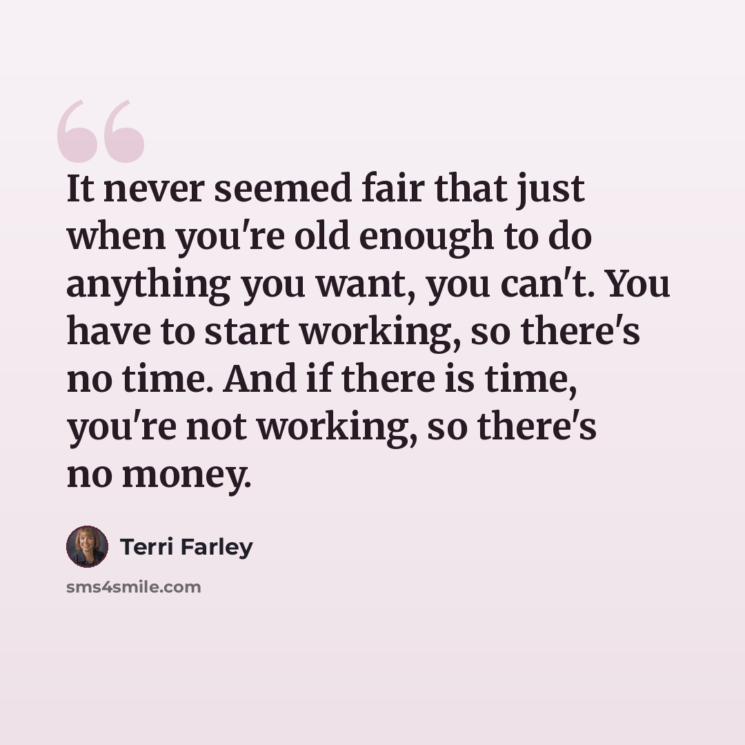 “It never seemed fair that just when you're old enough to do anything you want, you can't. You have to start working, so there's no time. And if there is time, you're not working, so there's no money.” quote by Terri Farley