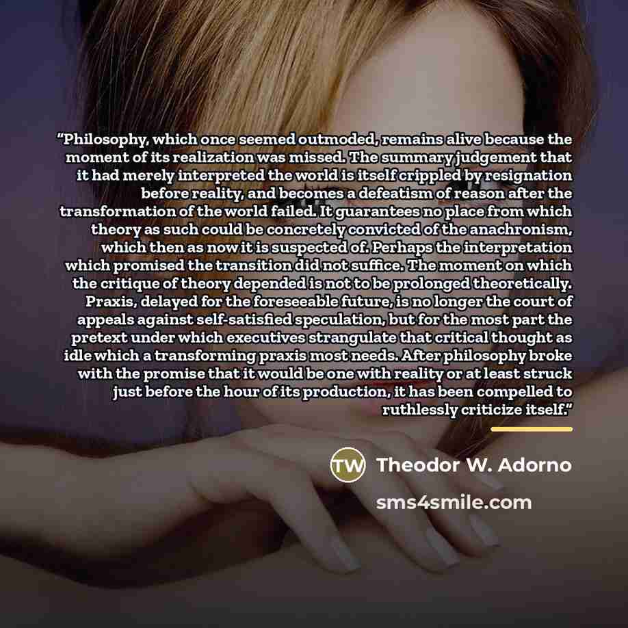 “Philosophy, which once seemed outmoded, remains alive because the moment of its realization was missed. The summary judgement that it had merely interpreted the world is itself crippled by resignation before reality, and becomes a defeatism of reason after the transformation of the world failed…” quote by Theodor W. Adorno