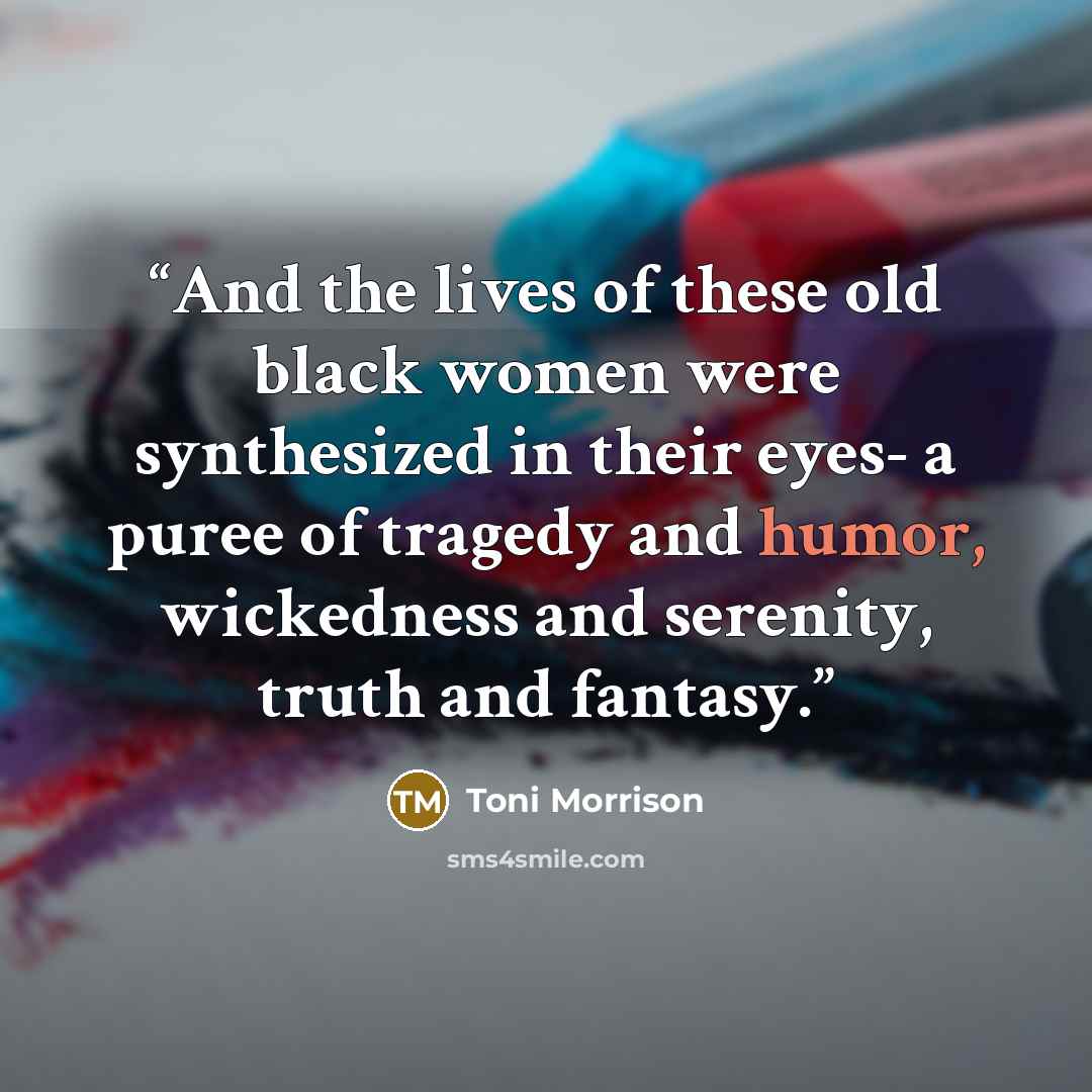 “And the lives of these old black women were synthesized in their eyes- a puree of tragedy and humor, wickedness and serenity, truth and fantasy.” quote by Toni Morrison