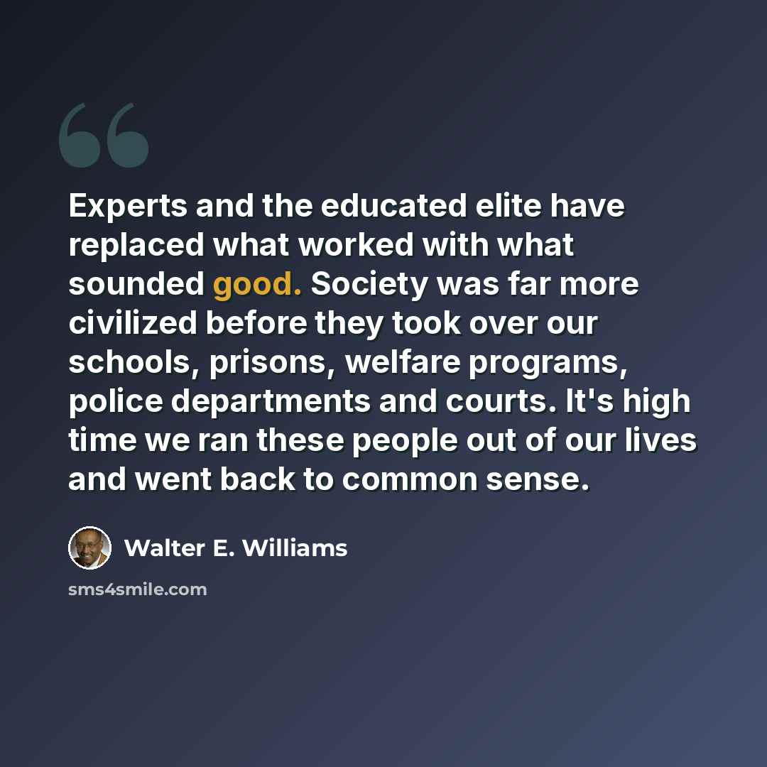 “Experts and the educated elite have replaced what worked with what sounded good. Society was far more civilized before they took over our schools, prisons, welfare programs, police departments and courts. It's high time we ran these people out of our lives and went back to common sense.” quote by Walter E. Williams