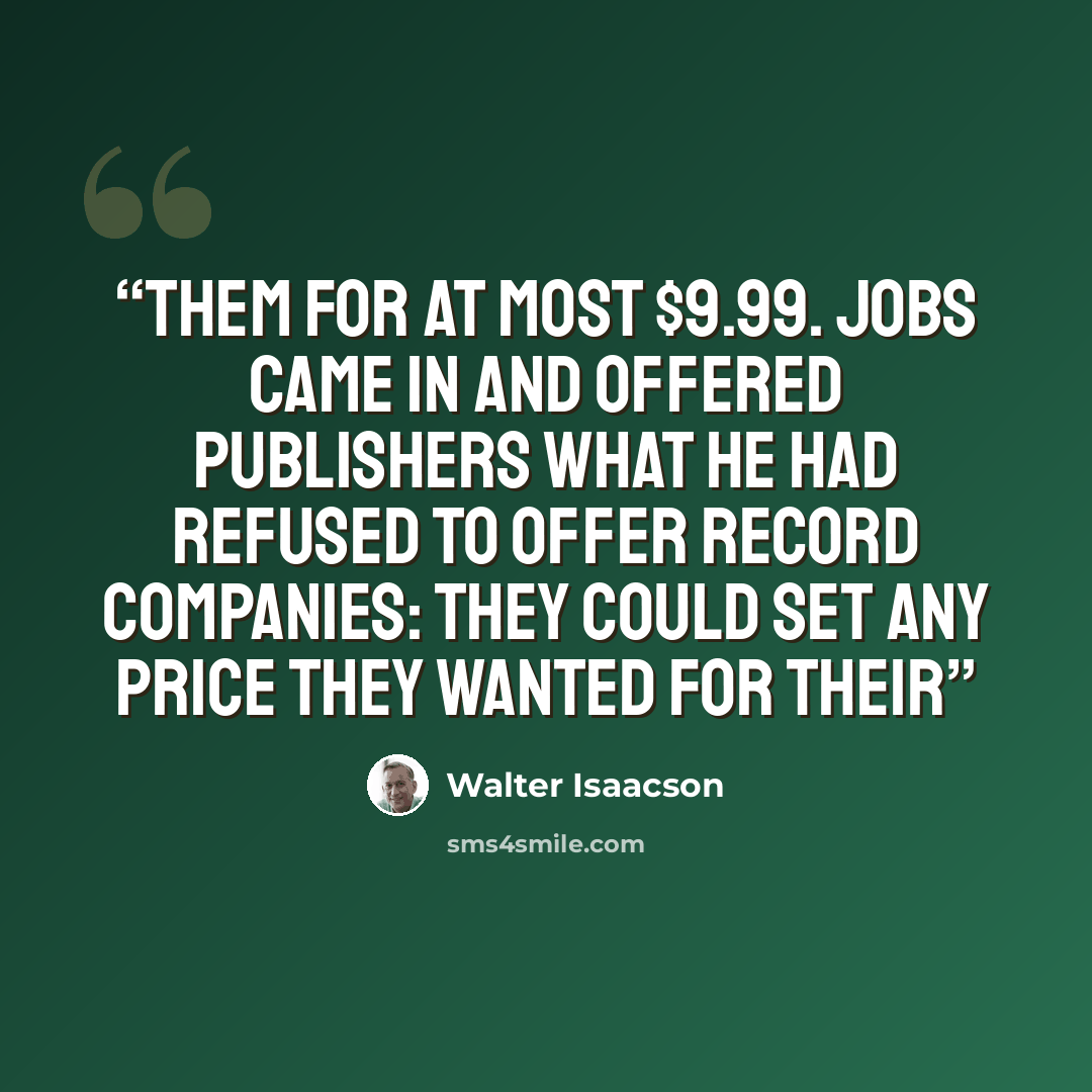 “them for at most $9.99. Jobs came in and offered publishers what he had refused to offer record companies: They could set any price they wanted for their” quote by Walter Isaacson